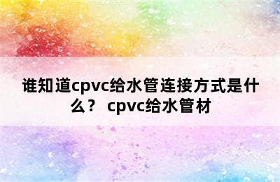 谁知道cpvc给水管连接方式是什么？ cpvc给水管材